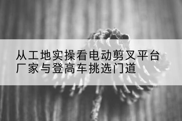 乌恰电动剪叉升降平台厂家-从工地实操看电动剪叉平台厂家与登高车挑选门道