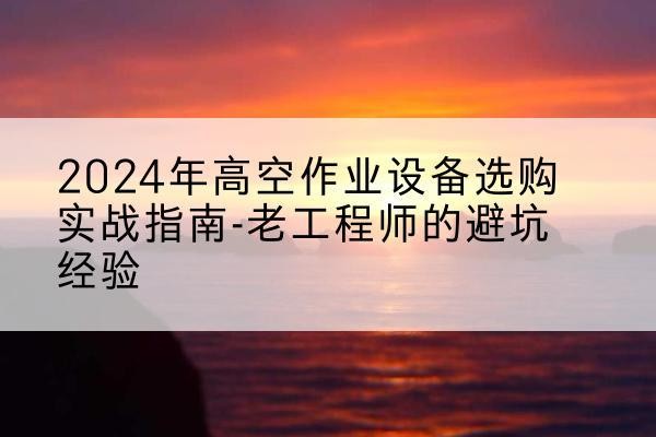 乌恰高空作业升降机厂家推荐-2024年高空作业设备选购实战指南-老工程师的避坑经验