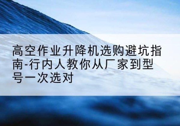乌恰升降平台厂家-高空作业升降机选购避坑指南-行内人教你从厂家到型号一次选对