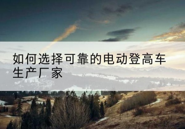 乌恰电动登高车厂家-如何选择可靠的电动登高车生产厂家