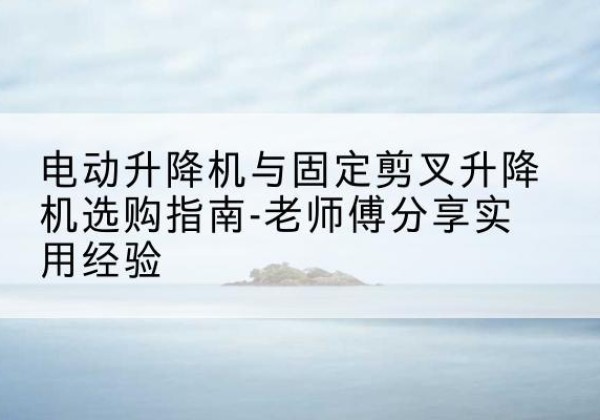 乌恰电动升降机怎么选-电动升降机与固定剪叉升降机选购指南-老师傅分享实用经验