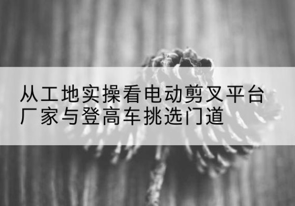 乌恰电动剪叉升降平台厂家-从工地实操看电动剪叉平台厂家与登高车挑选门道