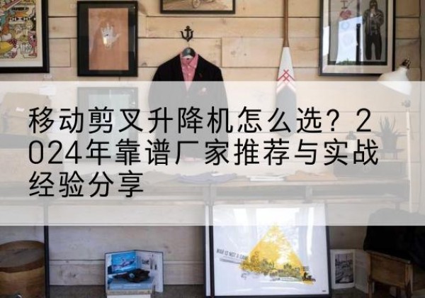 乌恰升降平台厂家推荐-移动剪叉升降机怎么选？2024年靠谱厂家推荐与实战经验分享